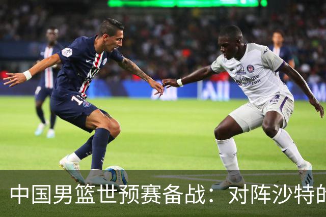 中国男篮世预赛备战：对阵沙特的分析与展望